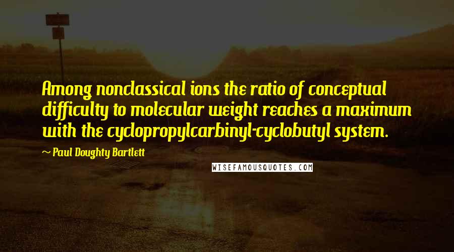 Paul Doughty Bartlett Quotes: Among nonclassical ions the ratio of conceptual difficulty to molecular weight reaches a maximum with the cyclopropylcarbinyl-cyclobutyl system.