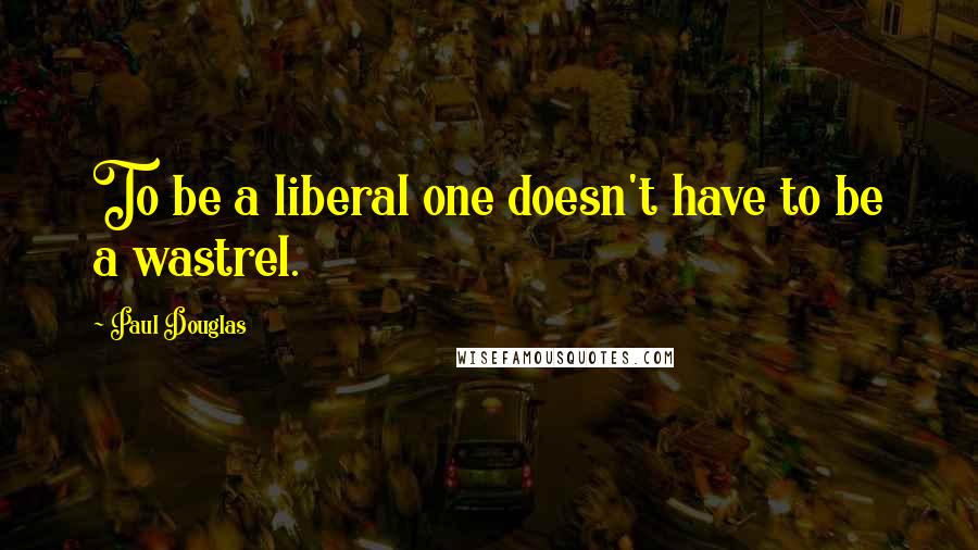 Paul Douglas Quotes: To be a liberal one doesn't have to be a wastrel.