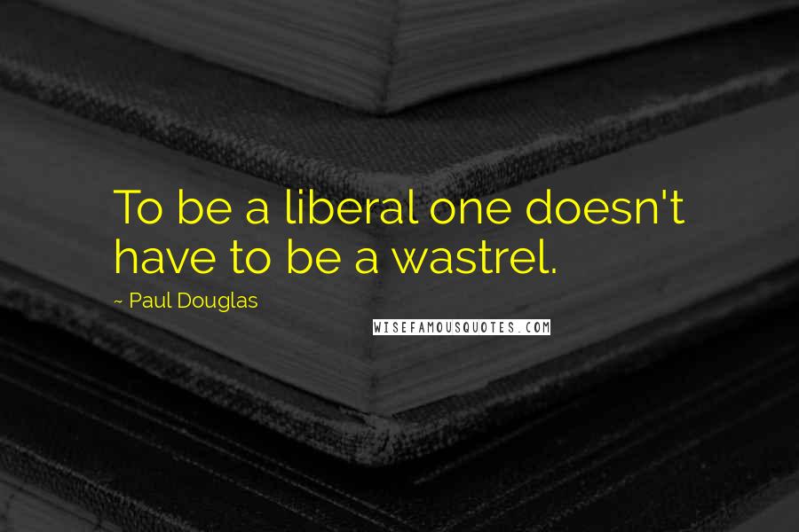 Paul Douglas Quotes: To be a liberal one doesn't have to be a wastrel.