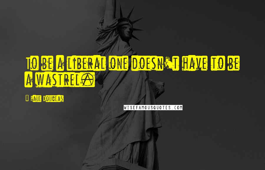 Paul Douglas Quotes: To be a liberal one doesn't have to be a wastrel.