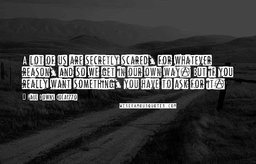 Paul Downs Colaizzo Quotes: A lot of us are secretly scared, for whatever reason, and so we get in our own way. But if you really want something, you have to ask for it.