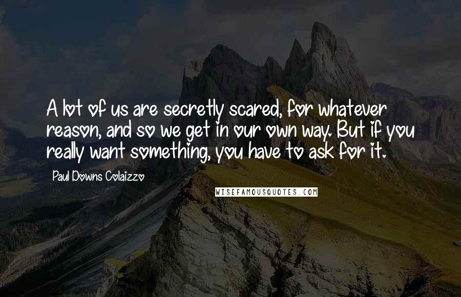 Paul Downs Colaizzo Quotes: A lot of us are secretly scared, for whatever reason, and so we get in our own way. But if you really want something, you have to ask for it.