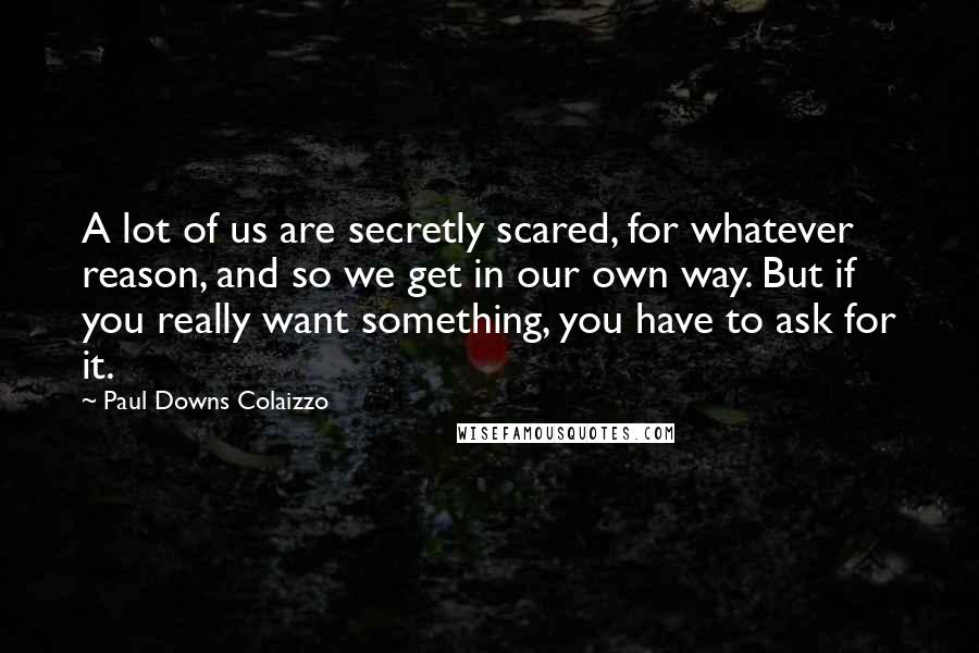 Paul Downs Colaizzo Quotes: A lot of us are secretly scared, for whatever reason, and so we get in our own way. But if you really want something, you have to ask for it.