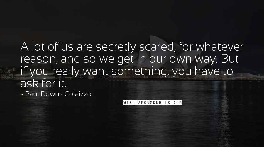 Paul Downs Colaizzo Quotes: A lot of us are secretly scared, for whatever reason, and so we get in our own way. But if you really want something, you have to ask for it.