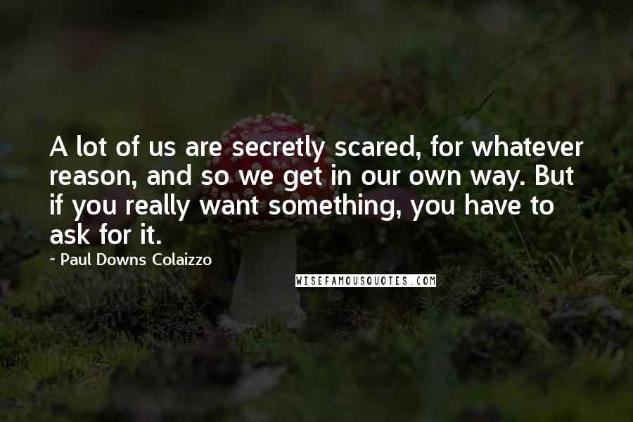 Paul Downs Colaizzo Quotes: A lot of us are secretly scared, for whatever reason, and so we get in our own way. But if you really want something, you have to ask for it.