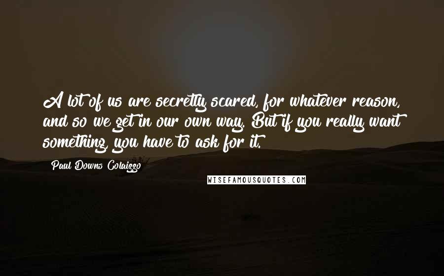 Paul Downs Colaizzo Quotes: A lot of us are secretly scared, for whatever reason, and so we get in our own way. But if you really want something, you have to ask for it.