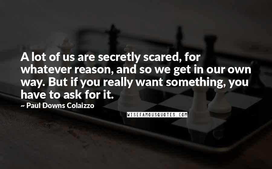 Paul Downs Colaizzo Quotes: A lot of us are secretly scared, for whatever reason, and so we get in our own way. But if you really want something, you have to ask for it.