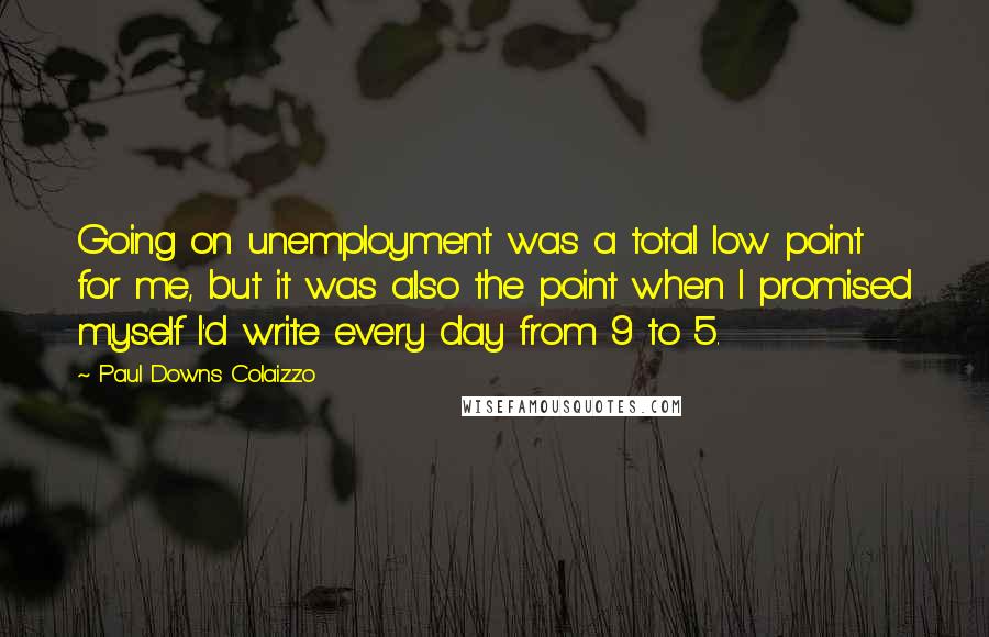 Paul Downs Colaizzo Quotes: Going on unemployment was a total low point for me, but it was also the point when I promised myself I'd write every day from 9 to 5.
