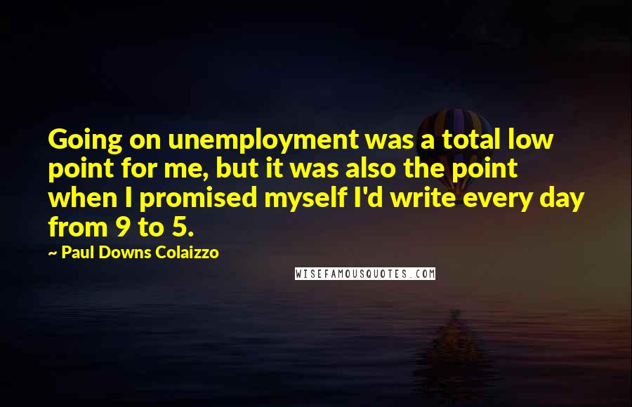 Paul Downs Colaizzo Quotes: Going on unemployment was a total low point for me, but it was also the point when I promised myself I'd write every day from 9 to 5.