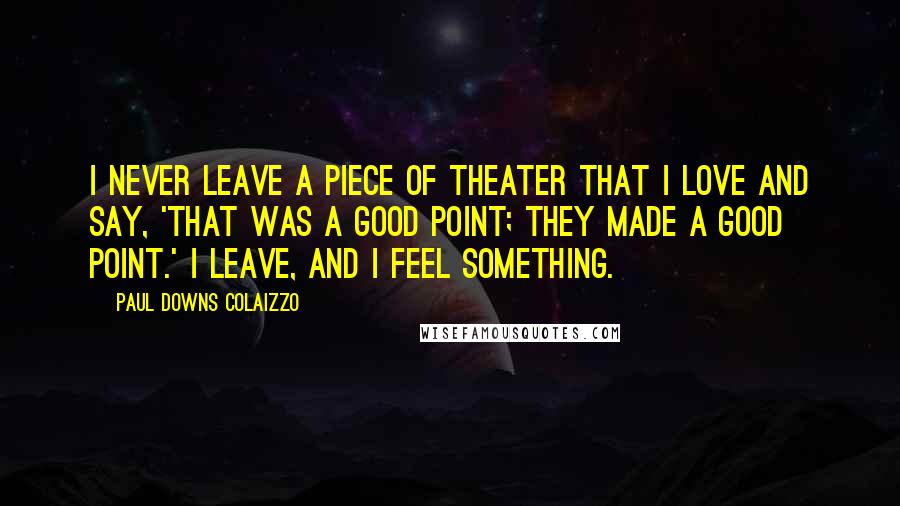 Paul Downs Colaizzo Quotes: I never leave a piece of theater that I love and say, 'That was a good point; They made a good point.' I leave, and I feel something.