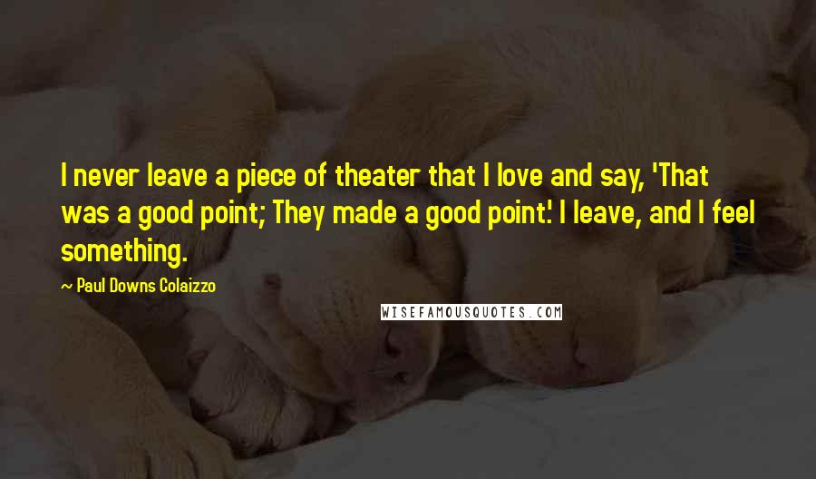 Paul Downs Colaizzo Quotes: I never leave a piece of theater that I love and say, 'That was a good point; They made a good point.' I leave, and I feel something.