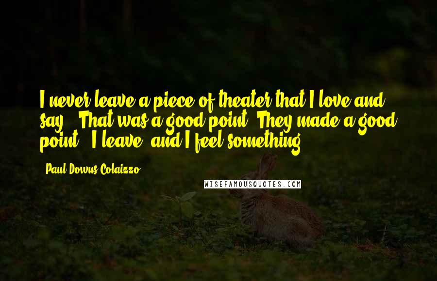 Paul Downs Colaizzo Quotes: I never leave a piece of theater that I love and say, 'That was a good point; They made a good point.' I leave, and I feel something.