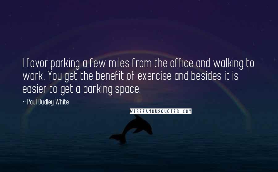 Paul Dudley White Quotes: I favor parking a few miles from the office and walking to work. You get the benefit of exercise and besides it is easier to get a parking space.