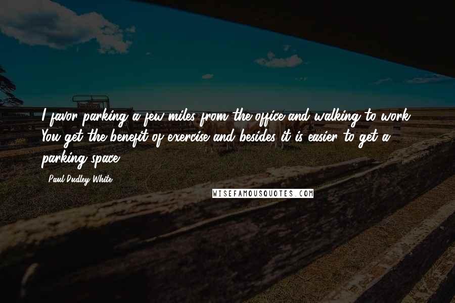 Paul Dudley White Quotes: I favor parking a few miles from the office and walking to work. You get the benefit of exercise and besides it is easier to get a parking space.