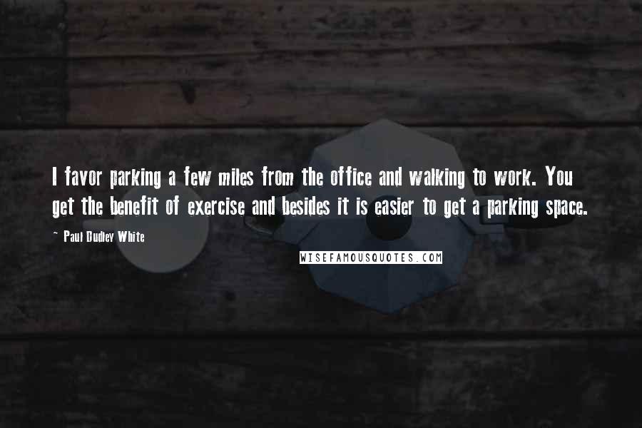 Paul Dudley White Quotes: I favor parking a few miles from the office and walking to work. You get the benefit of exercise and besides it is easier to get a parking space.