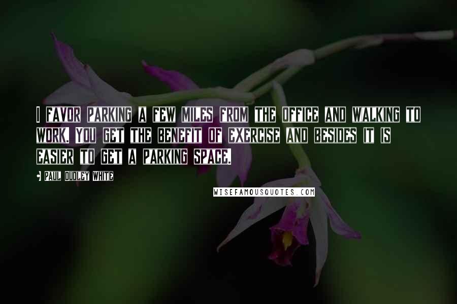 Paul Dudley White Quotes: I favor parking a few miles from the office and walking to work. You get the benefit of exercise and besides it is easier to get a parking space.