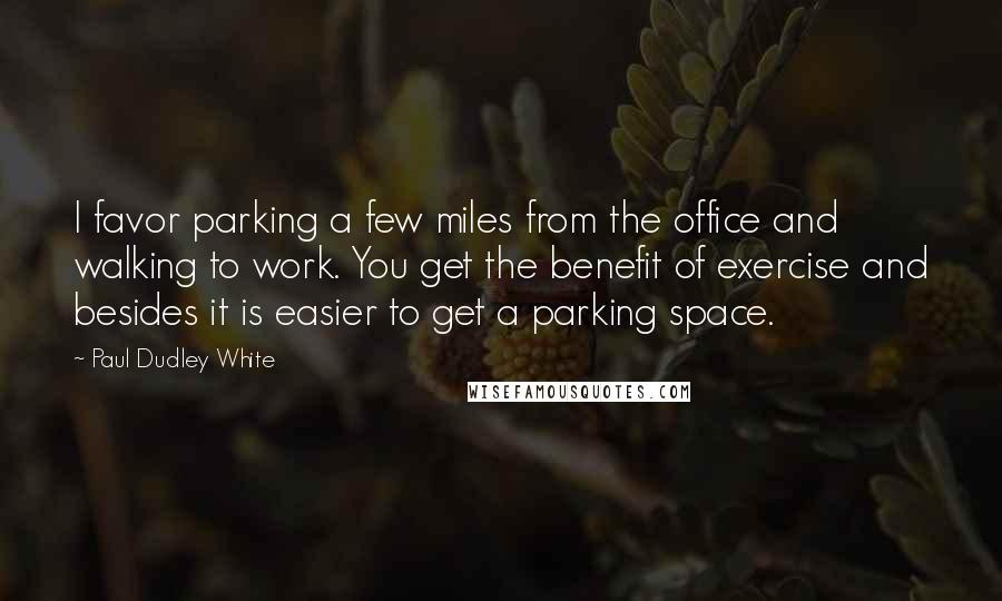 Paul Dudley White Quotes: I favor parking a few miles from the office and walking to work. You get the benefit of exercise and besides it is easier to get a parking space.