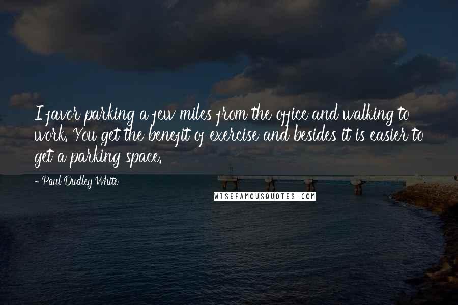 Paul Dudley White Quotes: I favor parking a few miles from the office and walking to work. You get the benefit of exercise and besides it is easier to get a parking space.