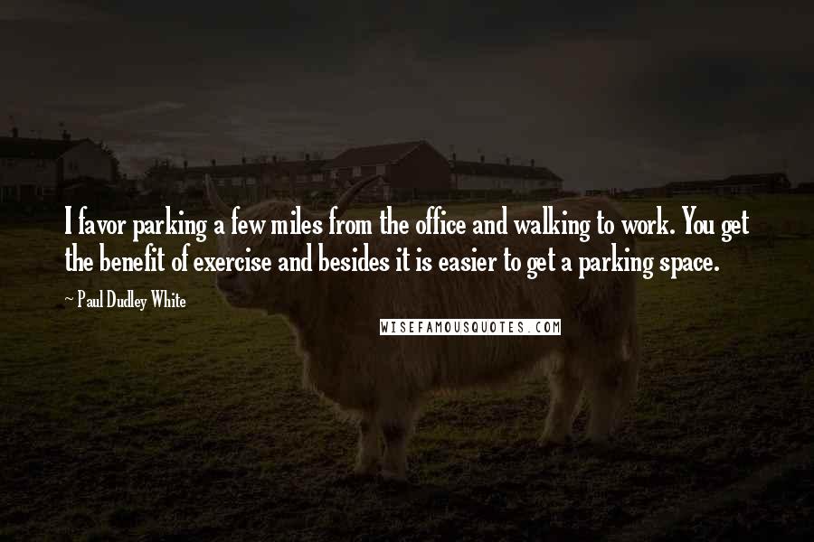 Paul Dudley White Quotes: I favor parking a few miles from the office and walking to work. You get the benefit of exercise and besides it is easier to get a parking space.