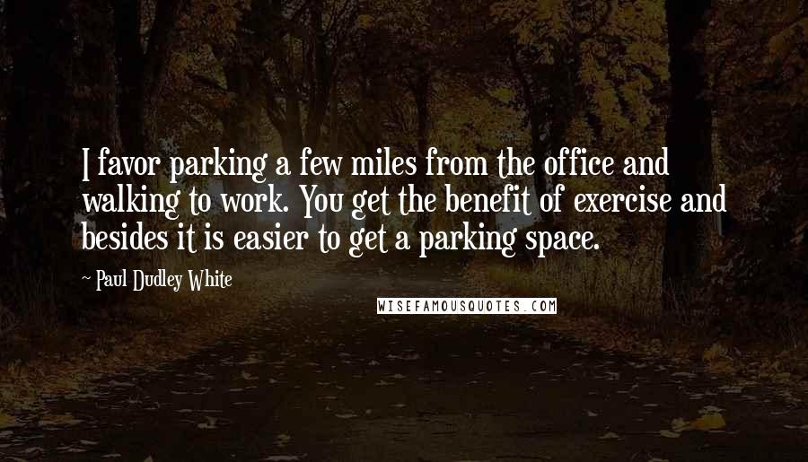 Paul Dudley White Quotes: I favor parking a few miles from the office and walking to work. You get the benefit of exercise and besides it is easier to get a parking space.