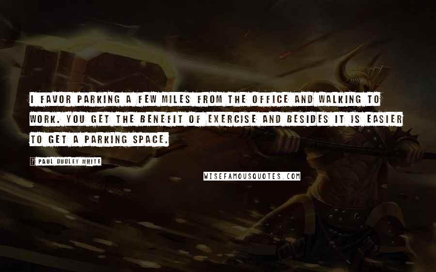 Paul Dudley White Quotes: I favor parking a few miles from the office and walking to work. You get the benefit of exercise and besides it is easier to get a parking space.