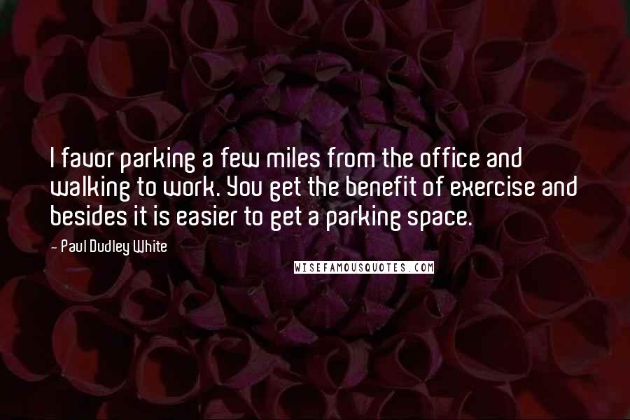 Paul Dudley White Quotes: I favor parking a few miles from the office and walking to work. You get the benefit of exercise and besides it is easier to get a parking space.
