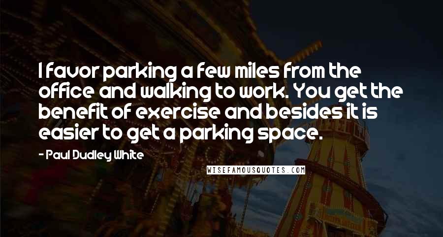 Paul Dudley White Quotes: I favor parking a few miles from the office and walking to work. You get the benefit of exercise and besides it is easier to get a parking space.