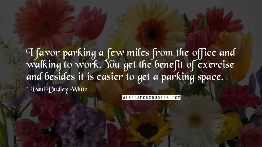 Paul Dudley White Quotes: I favor parking a few miles from the office and walking to work. You get the benefit of exercise and besides it is easier to get a parking space.