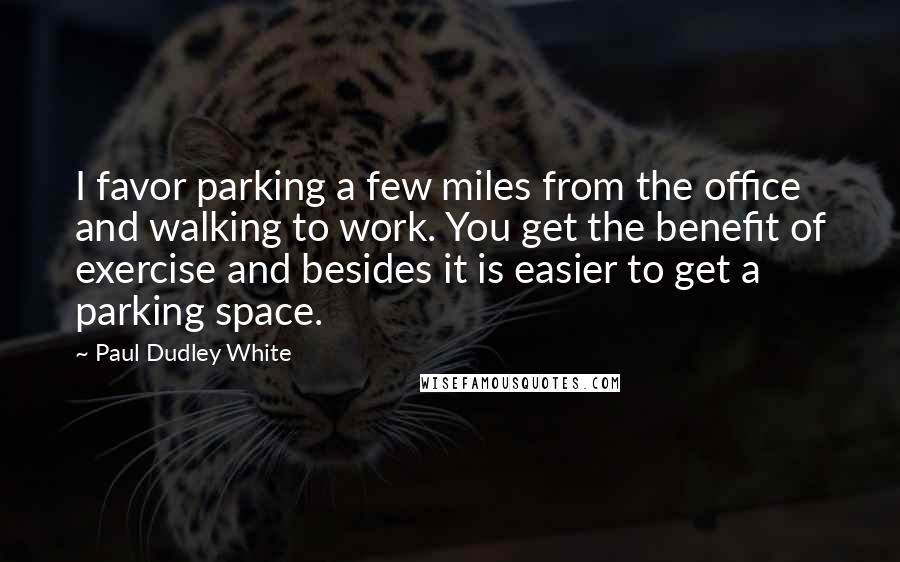 Paul Dudley White Quotes: I favor parking a few miles from the office and walking to work. You get the benefit of exercise and besides it is easier to get a parking space.