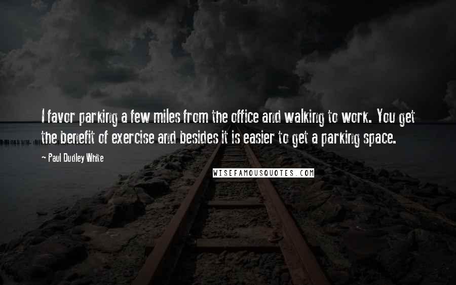 Paul Dudley White Quotes: I favor parking a few miles from the office and walking to work. You get the benefit of exercise and besides it is easier to get a parking space.