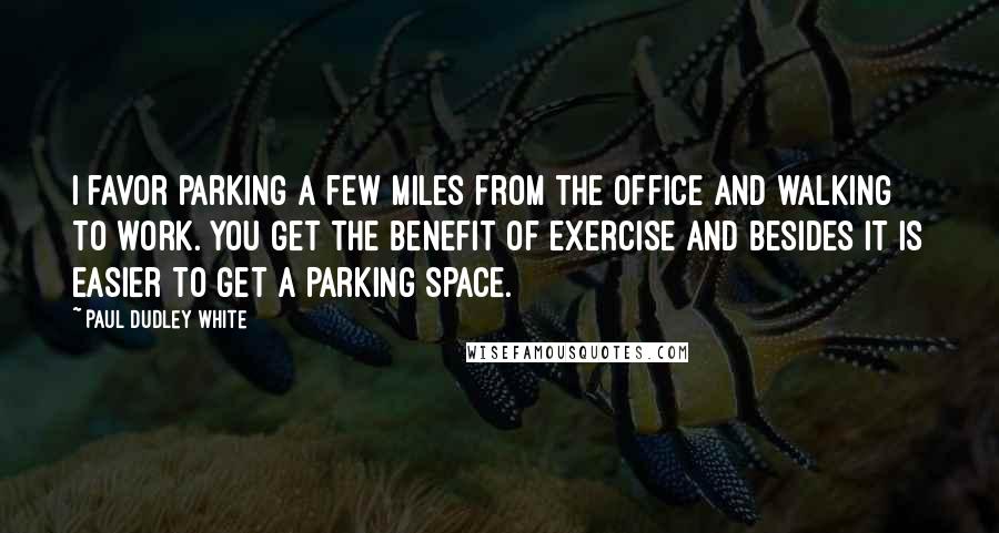 Paul Dudley White Quotes: I favor parking a few miles from the office and walking to work. You get the benefit of exercise and besides it is easier to get a parking space.