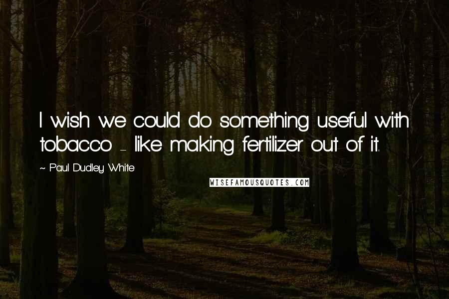 Paul Dudley White Quotes: I wish we could do something useful with tobacco - like making fertilizer out of it.