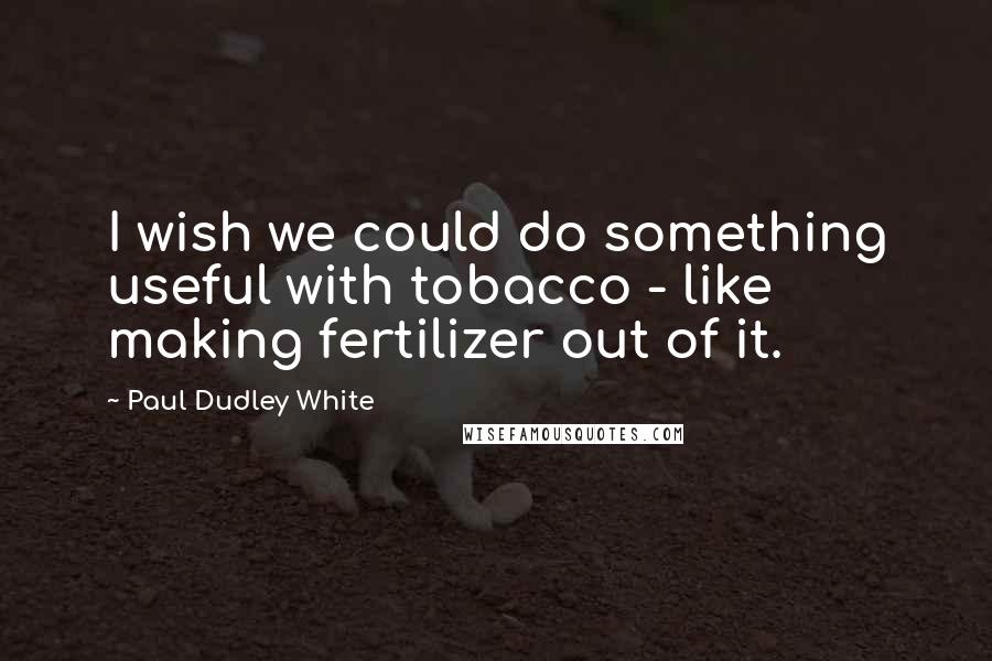 Paul Dudley White Quotes: I wish we could do something useful with tobacco - like making fertilizer out of it.