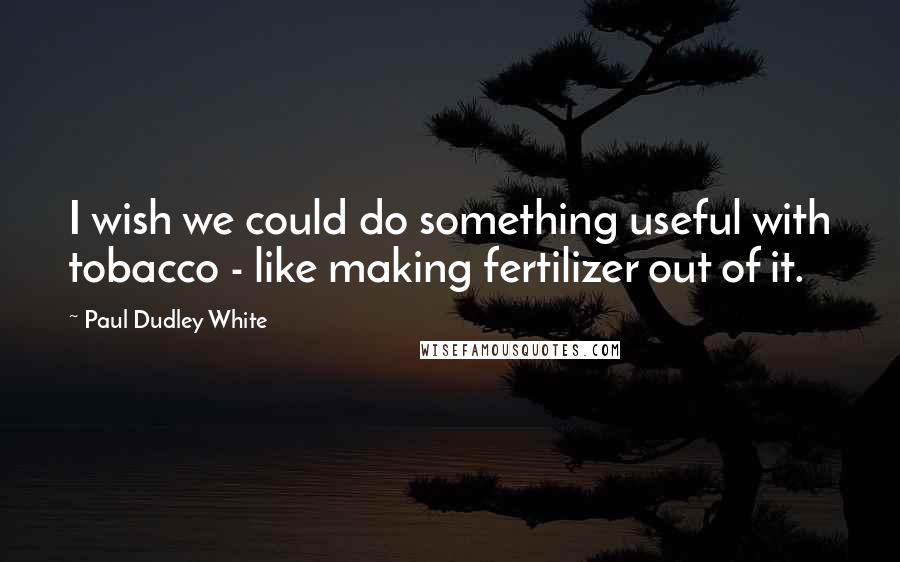 Paul Dudley White Quotes: I wish we could do something useful with tobacco - like making fertilizer out of it.
