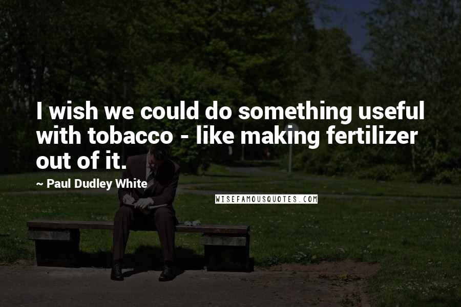 Paul Dudley White Quotes: I wish we could do something useful with tobacco - like making fertilizer out of it.