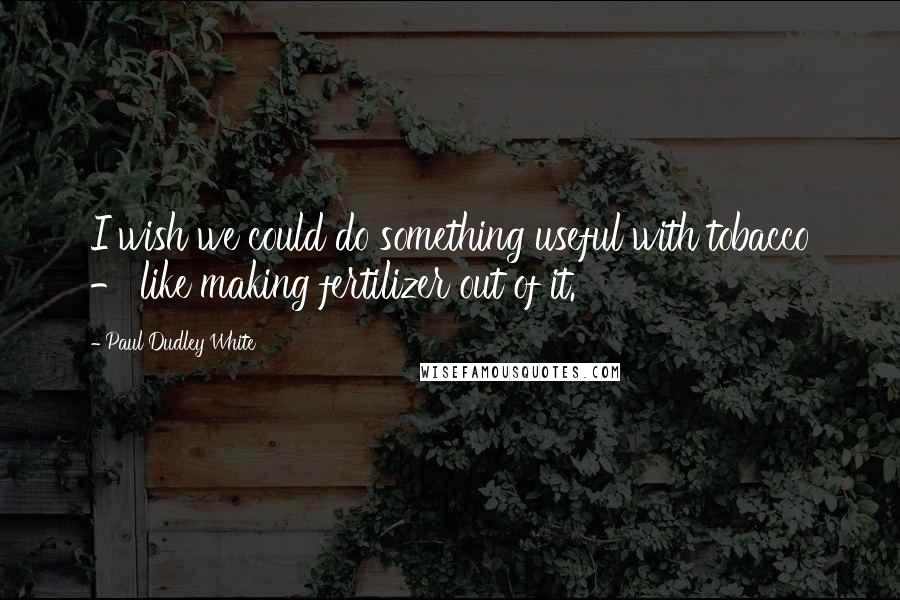 Paul Dudley White Quotes: I wish we could do something useful with tobacco - like making fertilizer out of it.