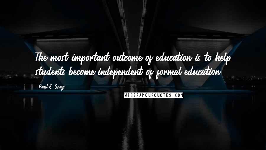 Paul E. Gray Quotes: The most important outcome of education is to help students become independent of formal education.