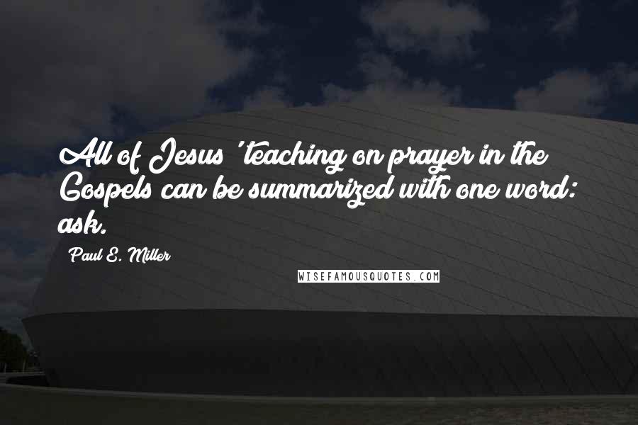 Paul E. Miller Quotes: All of Jesus' teaching on prayer in the Gospels can be summarized with one word: ask.