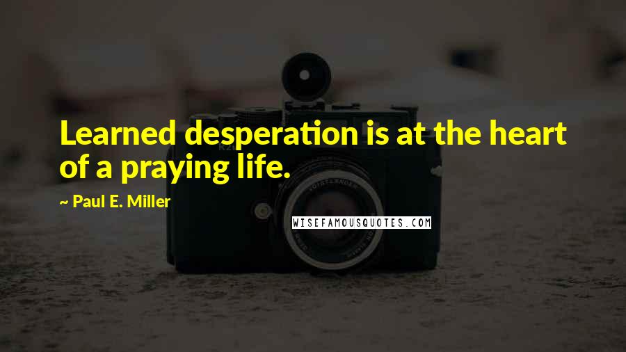 Paul E. Miller Quotes: Learned desperation is at the heart of a praying life.