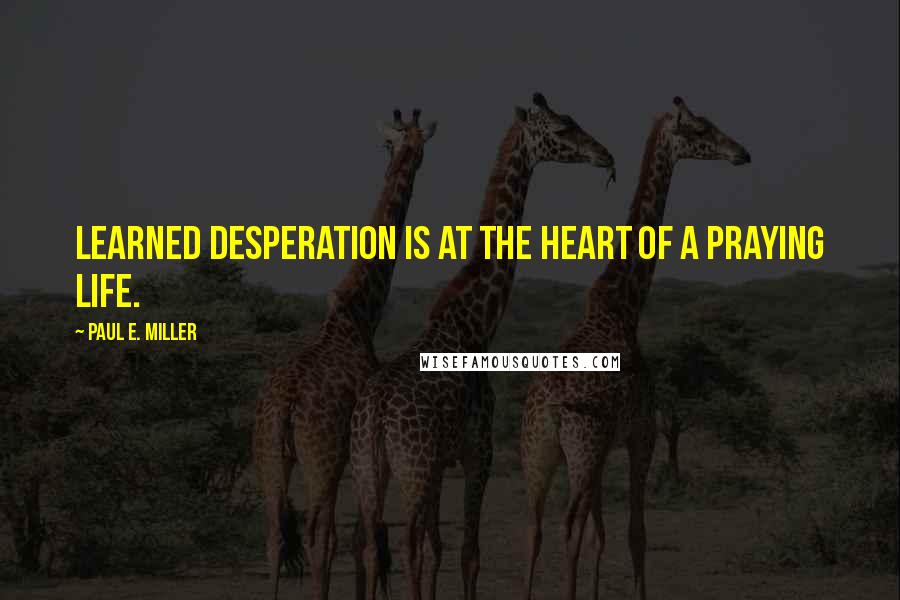 Paul E. Miller Quotes: Learned desperation is at the heart of a praying life.