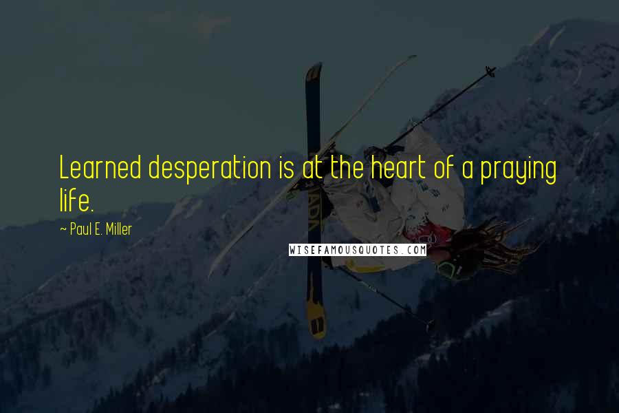 Paul E. Miller Quotes: Learned desperation is at the heart of a praying life.