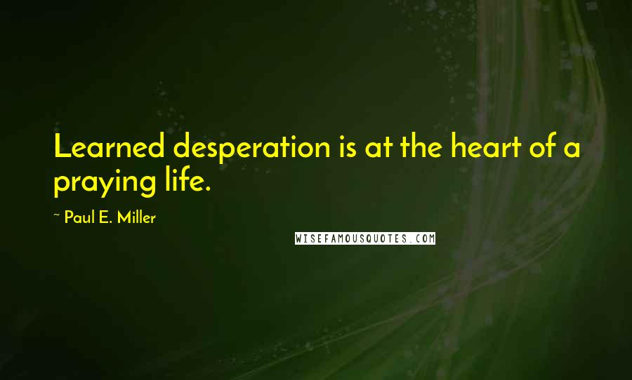 Paul E. Miller Quotes: Learned desperation is at the heart of a praying life.