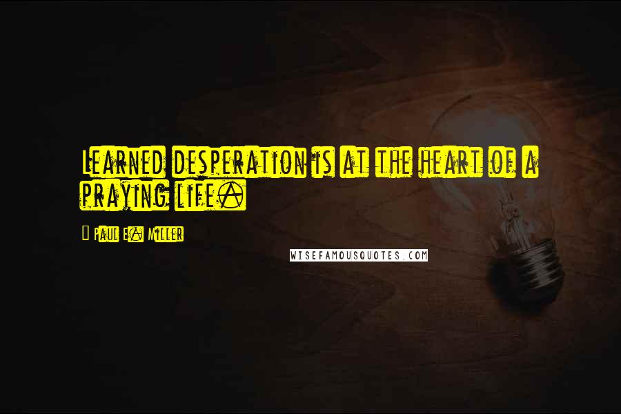 Paul E. Miller Quotes: Learned desperation is at the heart of a praying life.