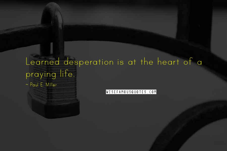 Paul E. Miller Quotes: Learned desperation is at the heart of a praying life.