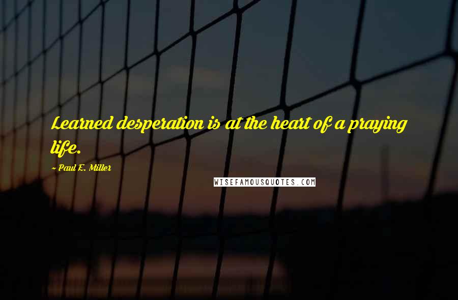 Paul E. Miller Quotes: Learned desperation is at the heart of a praying life.