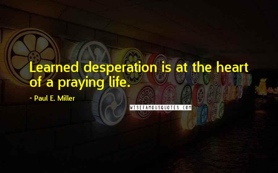 Paul E. Miller Quotes: Learned desperation is at the heart of a praying life.