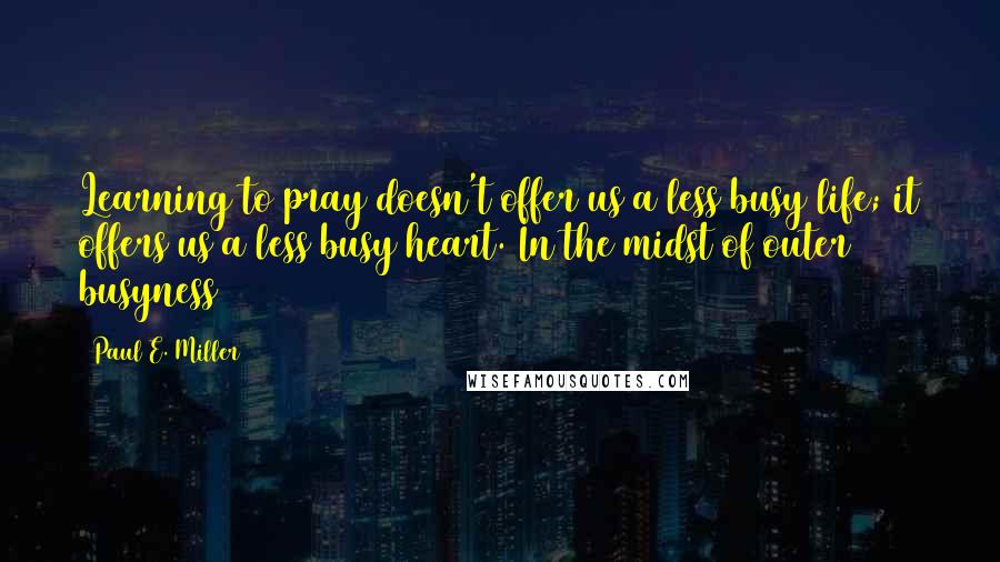 Paul E. Miller Quotes: Learning to pray doesn't offer us a less busy life; it offers us a less busy heart. In the midst of outer busyness