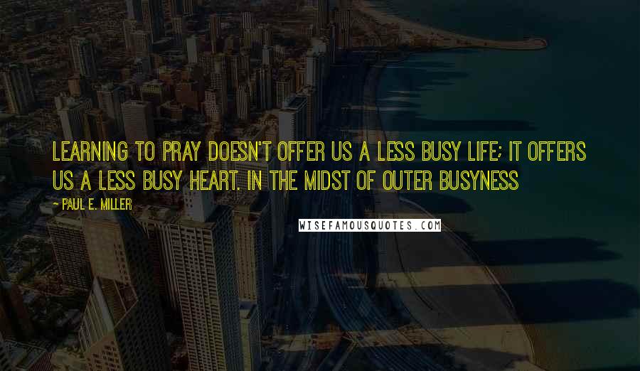 Paul E. Miller Quotes: Learning to pray doesn't offer us a less busy life; it offers us a less busy heart. In the midst of outer busyness