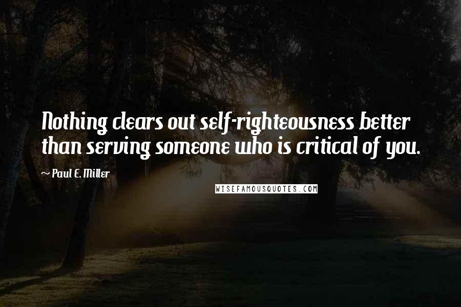 Paul E. Miller Quotes: Nothing clears out self-righteousness better than serving someone who is critical of you.