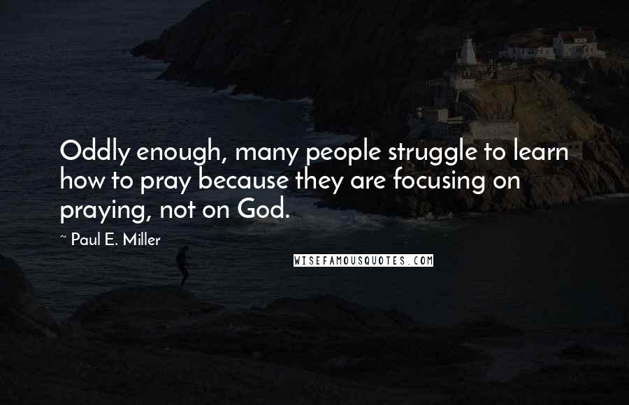 Paul E. Miller Quotes: Oddly enough, many people struggle to learn how to pray because they are focusing on praying, not on God.
